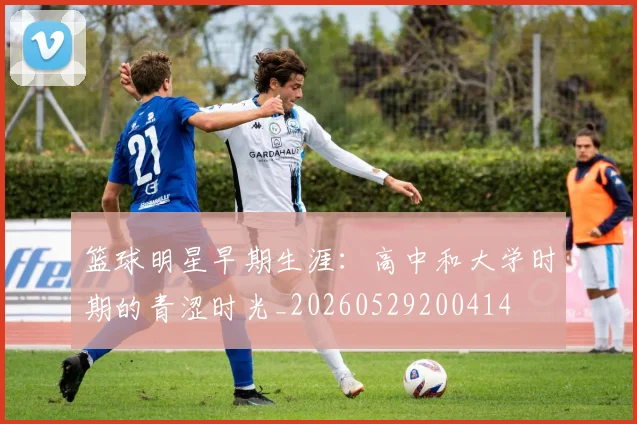篮球明星早期生涯：高中和大学时期的青涩时光_20260529200414