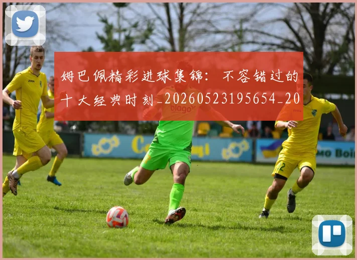 姆巴佩精彩进球集锦：不容错过的十大经典时刻_20260523195654_20260703232007_20260720190251