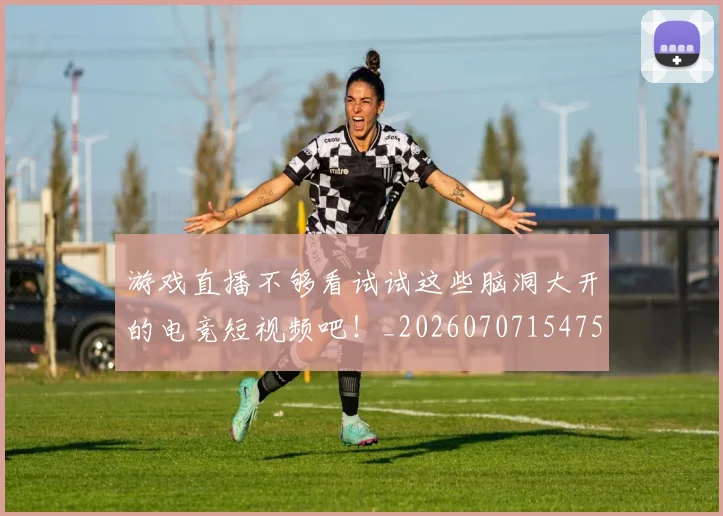游戏直播不够看试试这些脑洞大开的电竞短视频吧！_20260707154758_20260802152946