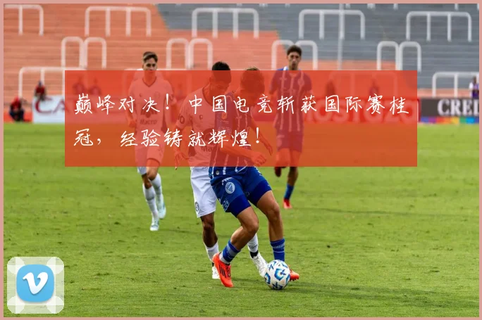 巅峰对决！中国电竞斩获国际赛桂冠，经验铸就辉煌！