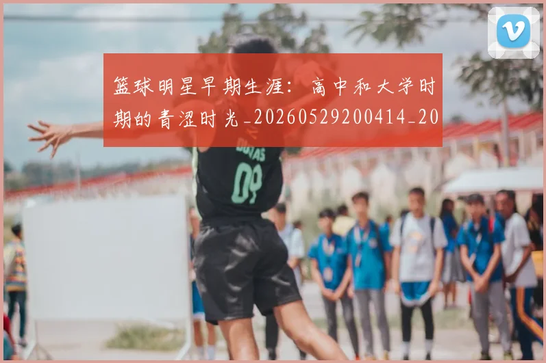 篮球明星早期生涯：高中和大学时期的青涩时光_20260529200414_20260708200419