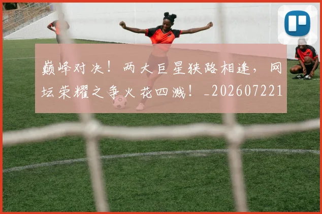巅峰对决!两大巨星狭路相逢,网坛荣耀之争火花四溅!_20260722152354