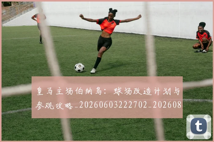 皇马主场伯纳乌:球场改造计划与参观攻略_20260603222702_20260802163257