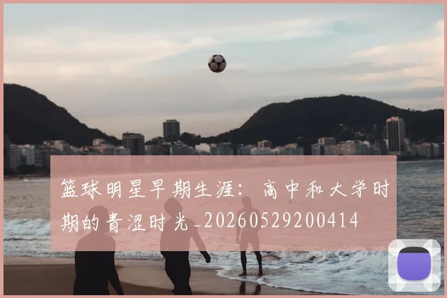 篮球明星早期生涯：高中和大学时期的青涩时光_20260529200414