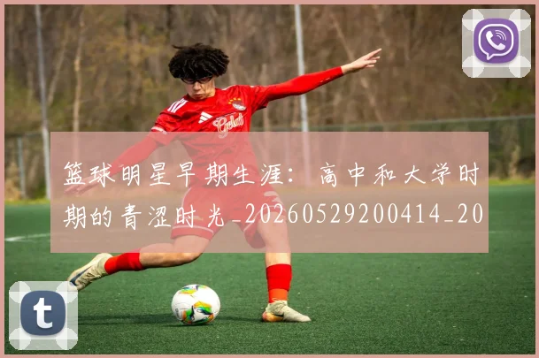 篮球明星早期生涯：高中和大学时期的青涩时光_20260529200414_20260708200419