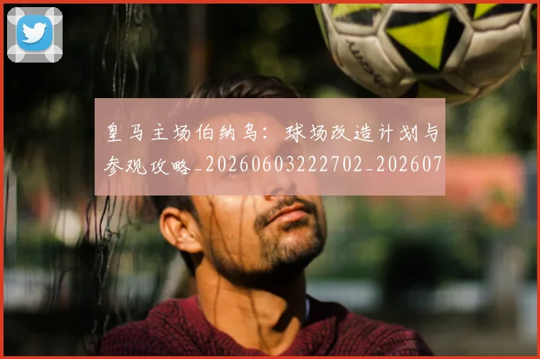 皇马主场伯纳乌：球场改造计划与参观攻略_20260603222702_20260708194025