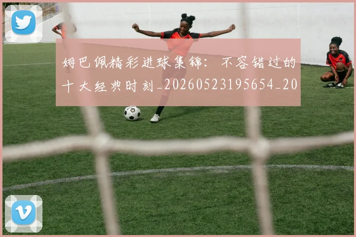 姆巴佩精彩进球集锦:不容错过的十大经典时刻_20260523195654_20260703232007_20260720190251