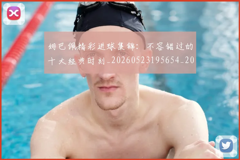 姆巴佩精彩进球集锦:不容错过的十大经典时刻_20260523195654_20260720190249