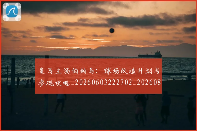 皇马主场伯纳乌：球场改造计划与参观攻略_20260603222702_20260802163257