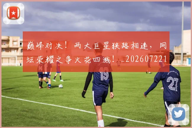 巅峰对决！两大巨星狭路相逢，网坛荣耀之争火花四溅！_20260722152354
