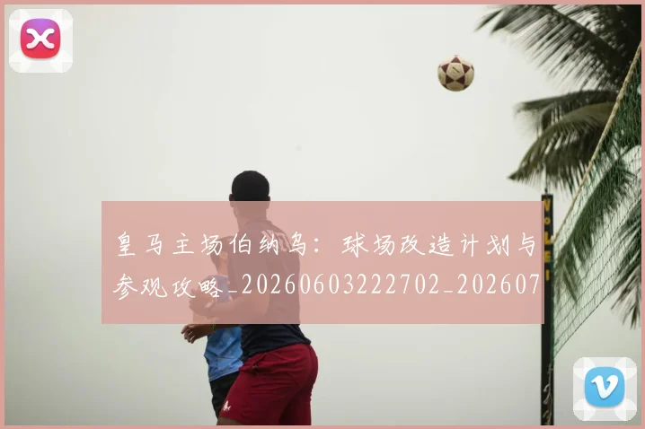 皇马主场伯纳乌:球场改造计划与参观攻略_20260603222702_20260708194025